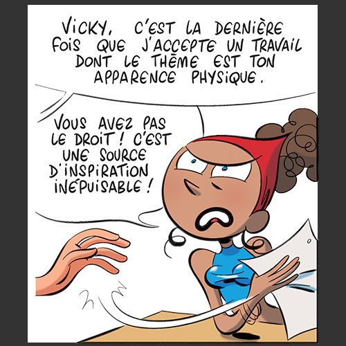 Vicky, c'est la dernièe fois que j'accepte un travail dont le thème est ton apparence physique. Vous avez pas le droit ! C'est une source d'inspiration inépuisable !